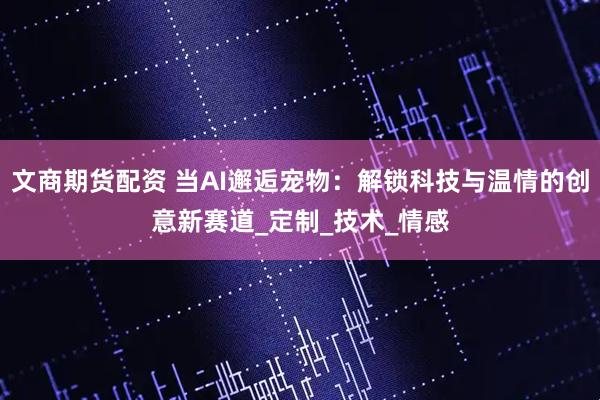 文商期货配资 当AI邂逅宠物：解锁科技与温情的创意新赛道_定制_技术_情感