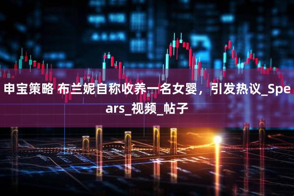 申宝策略 布兰妮自称收养一名女婴，引发热议_Spears_视频_帖子