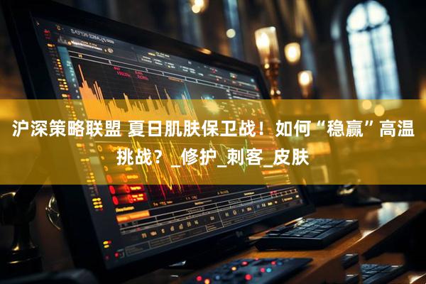 沪深策略联盟 夏日肌肤保卫战！如何“稳赢”高温挑战？_修护_刺客_皮肤