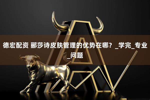 德宏配资 郦莎诗皮肤管理的优势在哪？_学完_专业_问题