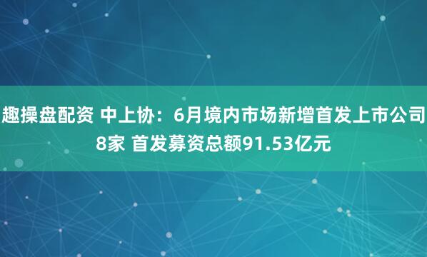 趣操盘配资 中上协：6月境内市场新增首发上市公司8家 首发募资总额91.53亿元