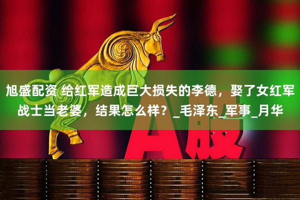 旭盛配资 给红军造成巨大损失的李德，娶了女红军战士当老婆，结果怎么样？_毛泽东_军事_月华