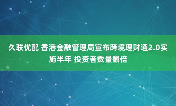 久联优配 香港金融管理局宣布跨境理财通2.0实施半年 投资者数量翻倍