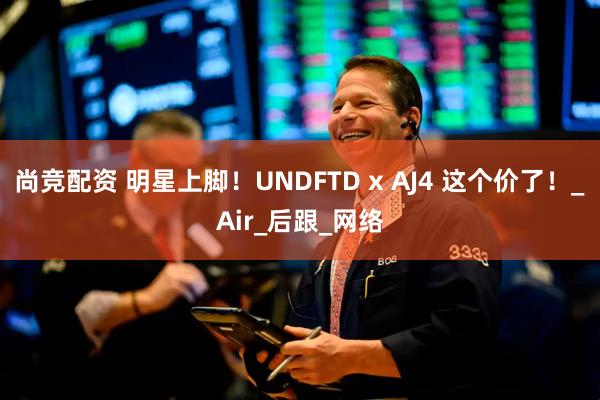尚竞配资 明星上脚！UNDFTD x AJ4 这个价了！_Air_后跟_网络