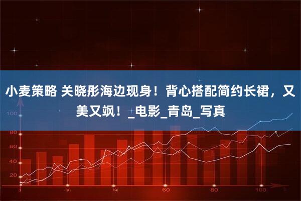 小麦策略 关晓彤海边现身！背心搭配简约长裙，又美又飒！_电影_青岛_写真