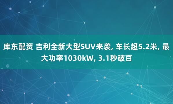 库东配资 吉利全新大型SUV来袭, 车长超5.2米, 最大功率1030kW, 3.1秒破百