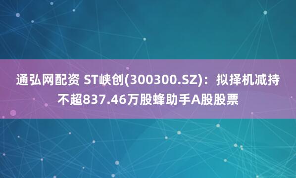 通弘网配资 ST峡创(300300.SZ)：拟择机减持不超837.46万股蜂助手A股股票