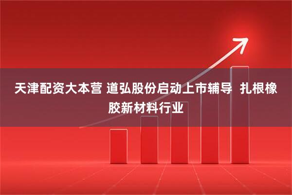 天津配资大本营 道弘股份启动上市辅导  扎根橡胶新材料行业