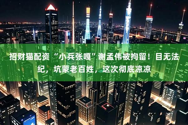 招财猫配资 “小兵张嘎”谢孟伟被拘留！目无法纪，坑蒙老百姓，这次彻底凉凉