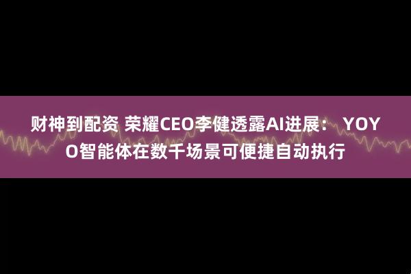 财神到配资 荣耀CEO李健透露AI进展： YOYO智能体在数千场景可便捷自动执行
