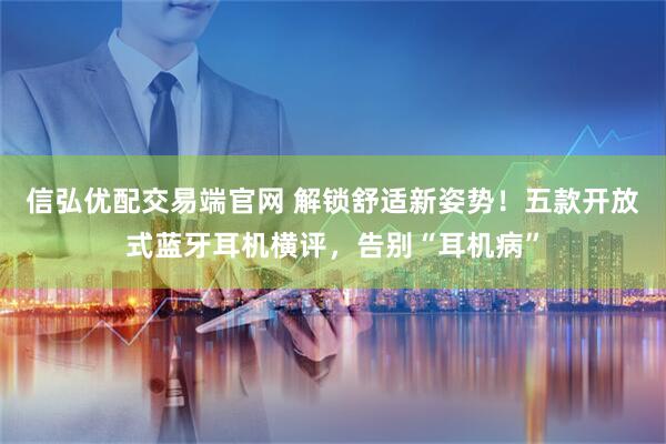 信弘优配交易端官网 解锁舒适新姿势！五款开放式蓝牙耳机横评，告别“耳机病”
