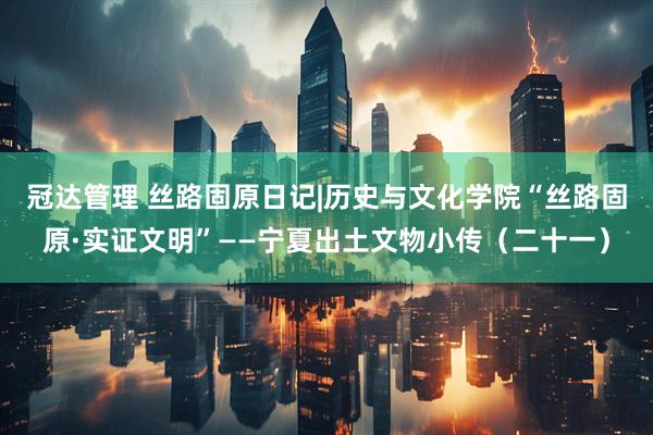 冠达管理 丝路固原日记|历史与文化学院“丝路固原·实证文明”——宁夏出土文物小传（二十一）