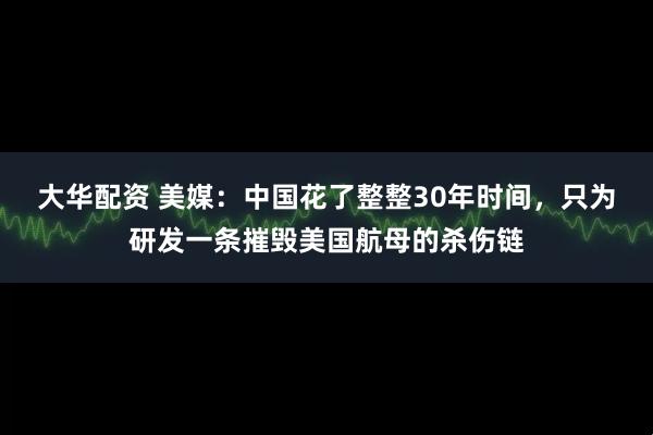 大华配资 美媒：中国花了整整30年时间，只为研发一条摧毁美国航母的杀伤链